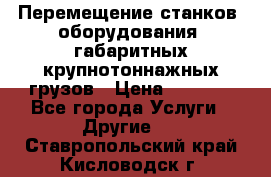 Перемещение станков, оборудования, габаритных крупнотоннажных грузов › Цена ­ 7 000 - Все города Услуги » Другие   . Ставропольский край,Кисловодск г.